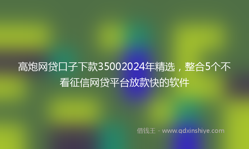 高炮网贷口子下款35002024年精选，整合5个不看征信网贷平台放款快的软件