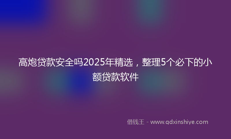 高炮贷款安全吗2025年精选，整理5个必下的小额贷款软件