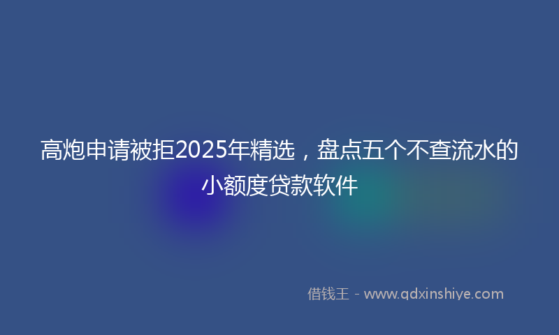 高炮申请被拒2025年精选，盘点五个不查流水的小额度贷款软件