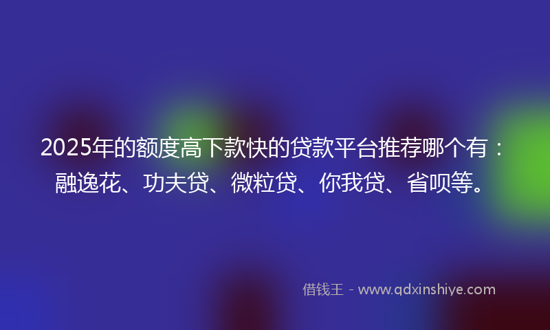 2025年的额度高下款快的贷款平台推荐哪个有：融逸花、功夫贷、微粒贷、你我贷、省呗等。