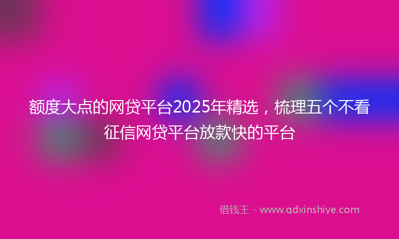 额度大点的网贷平台2025年精选，梳理五个不看征信网贷平台放款快的平台