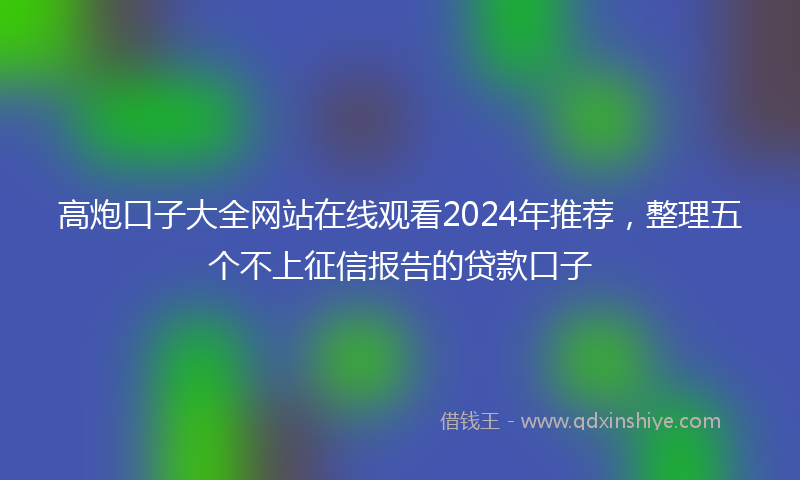 高炮口子大全网站在线观看2024年推荐，整理五个不上征信报告的贷款口子