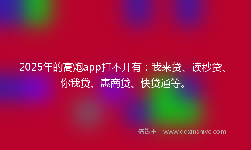 2025年的高炮app打不开有：我来贷、读秒贷、你我贷、惠商贷、快贷通等。