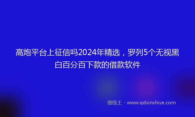 高炮平台上征信吗2024年精选，罗列5个无视黑白百分百下款的借款软件
