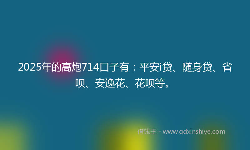 2025年的高炮714口子有：平安i贷、随身贷、省呗、安逸花、花呗等。