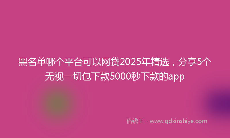 黑名单哪个平台可以网贷2025年精选，分享5个无视一切包下款5000秒下款的app