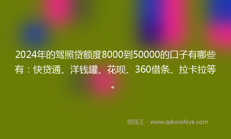 2024年的驾照贷额度8000到50000的口子有哪些有：快贷通、洋钱罐、花呗、360借条、拉卡拉等。