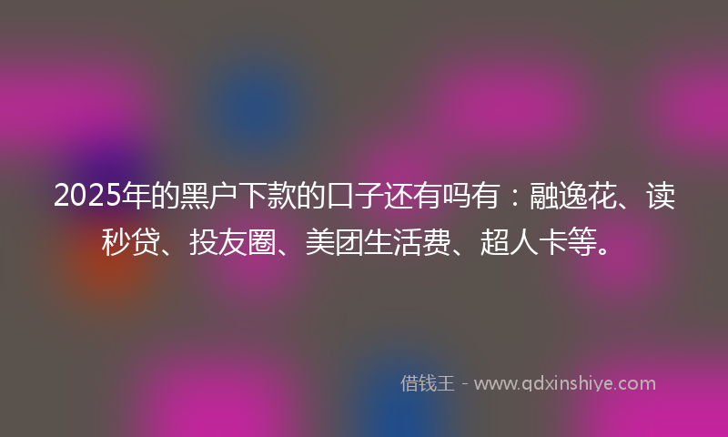 2025年的黑户下款的口子还有吗有：融逸花、读秒贷、投友圈、美团生活费、超人卡等。