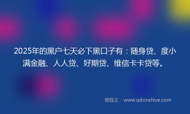 2025年的黑户七天必下黑口子有：随身贷、度小满金融、人人贷、好期贷、维信卡卡贷等。