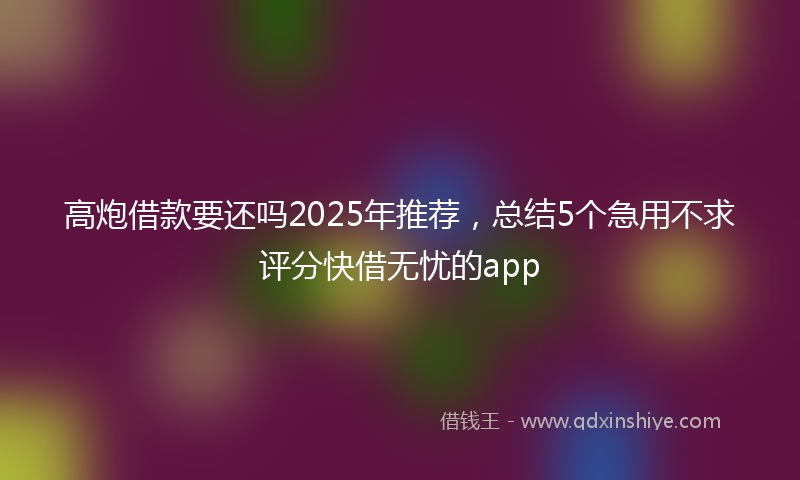 高炮借款要还吗2025年推荐，总结5个急用不求评分快借无忧的app
