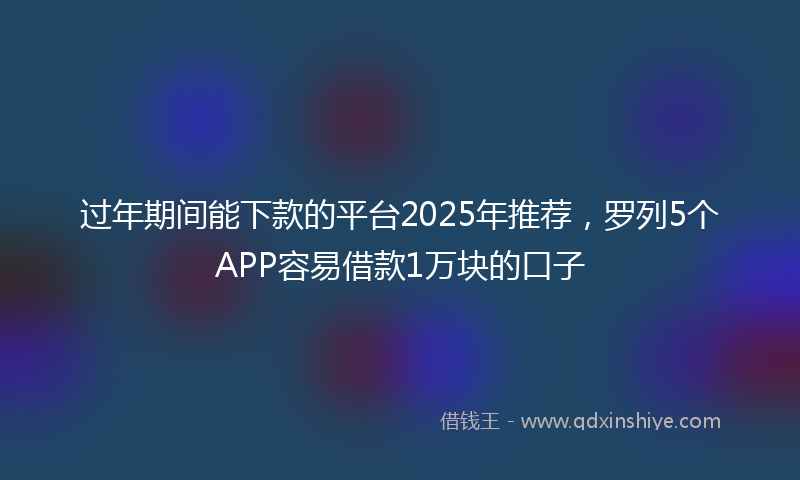 过年期间能下款的平台2025年推荐，罗列5个APP容易借款1万块的口子