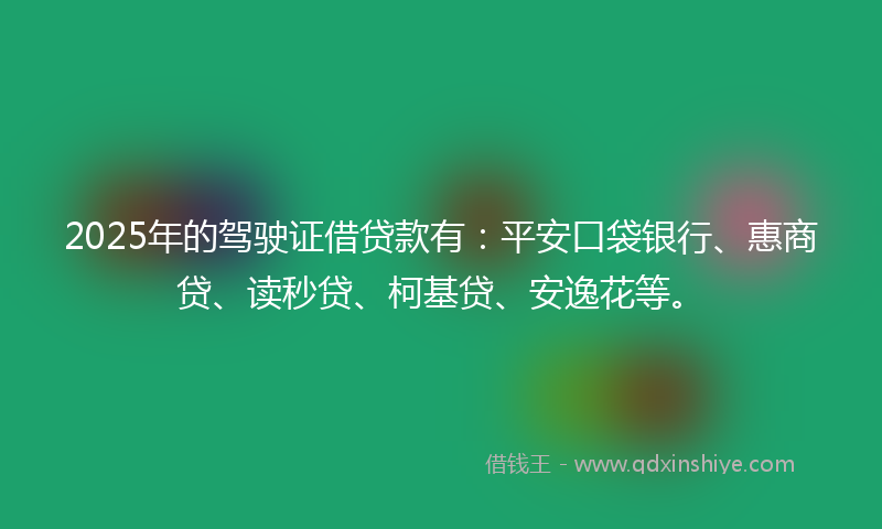 2025年的驾驶证借贷款有：平安口袋银行、惠商贷、读秒贷、柯基贷、安逸花等。