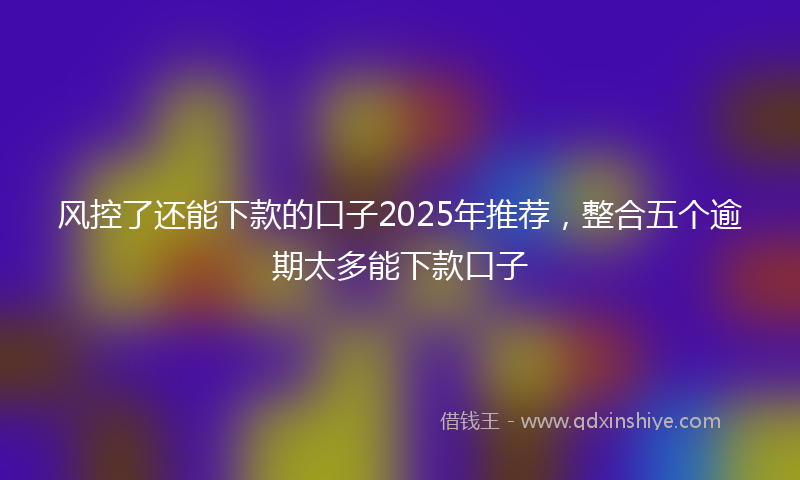 风控了还能下款的口子2025年推荐，整合五个逾期太多能下款口子