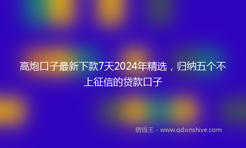 高炮口子最新下款7天2024年精选，归纳五个不上征信的贷款口子