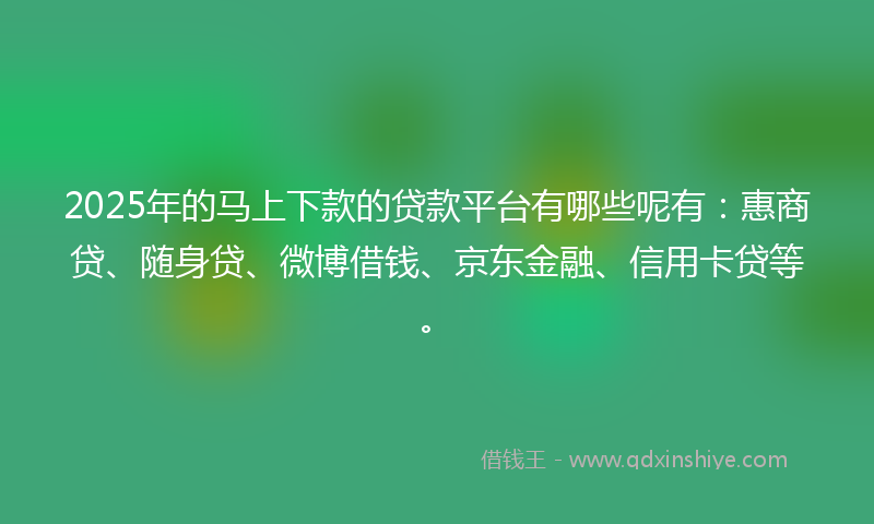 2025年的马上下款的贷款平台有哪些呢有：惠商贷、随身贷、微博借钱、京东金融、信用卡贷等。