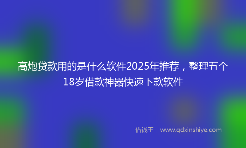 高炮贷款用的是什么软件2025年推荐，整理五个18岁借款神器快速下款软件
