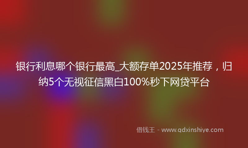 银行利息哪个银行最高_大额存单2025年推荐，归纳5个无视征信黑白100%秒下网贷平台