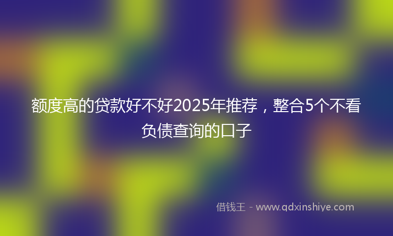 额度高的贷款好不好2025年推荐，整合5个不看负债查询的口子
