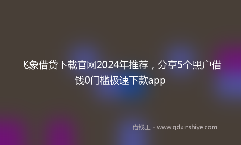 飞象借贷下载官网2024年推荐，分享5个黑户借钱0门槛极速下款app