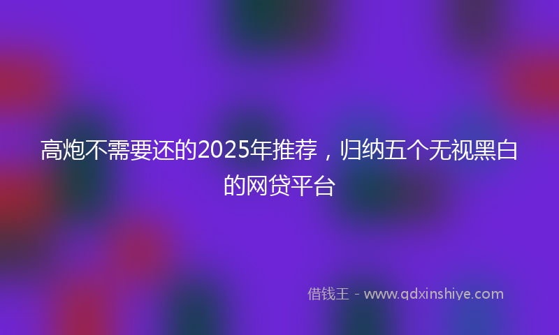 高炮不需要还的2025年推荐，归纳五个无视黑白的网贷平台