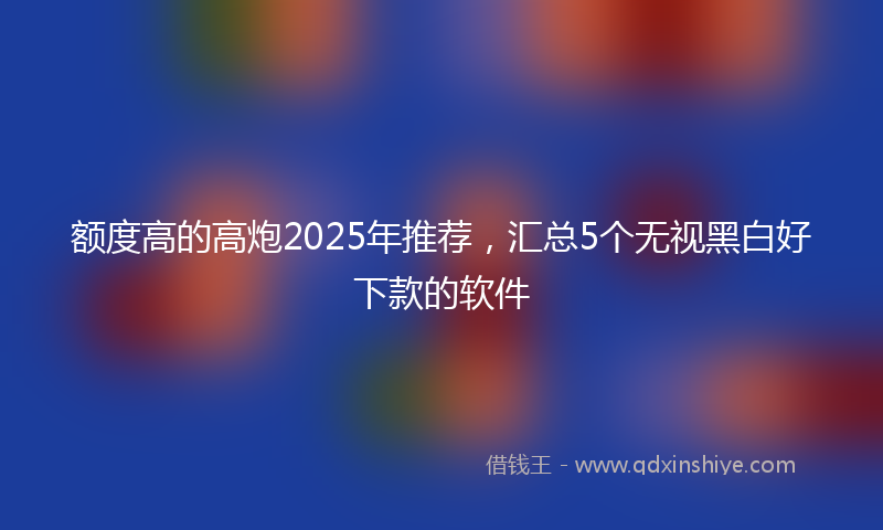 额度高的高炮2025年推荐，汇总5个无视黑白好下款的软件
