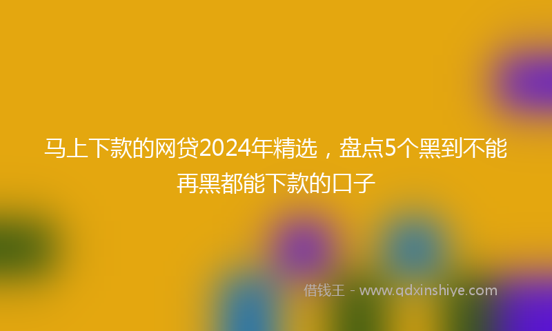 马上下款的网贷2024年精选，盘点5个黑到不能再黑都能下款的口子