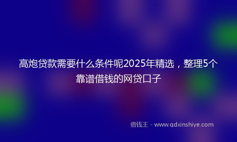 高炮贷款需要什么条件呢2025年精选，整理5个靠谱借钱的网贷口子