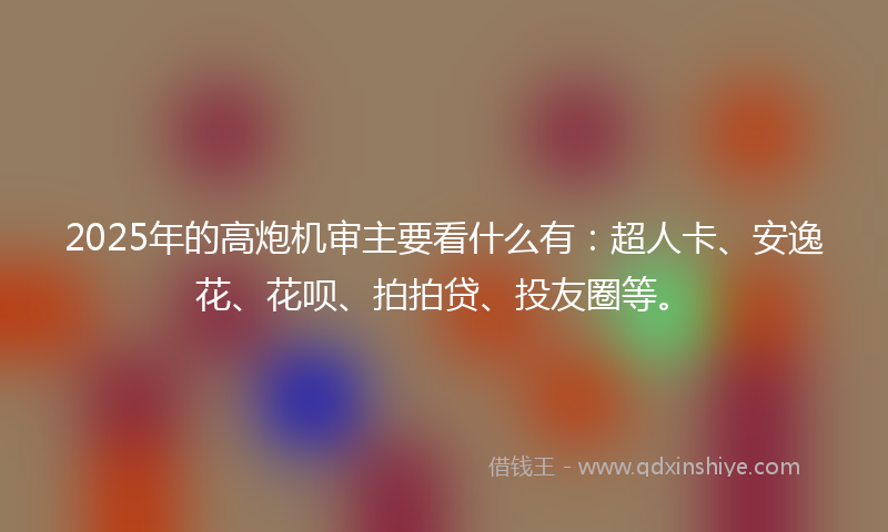 2025年的高炮机审主要看什么有：超人卡、安逸花、花呗、拍拍贷、投友圈等。