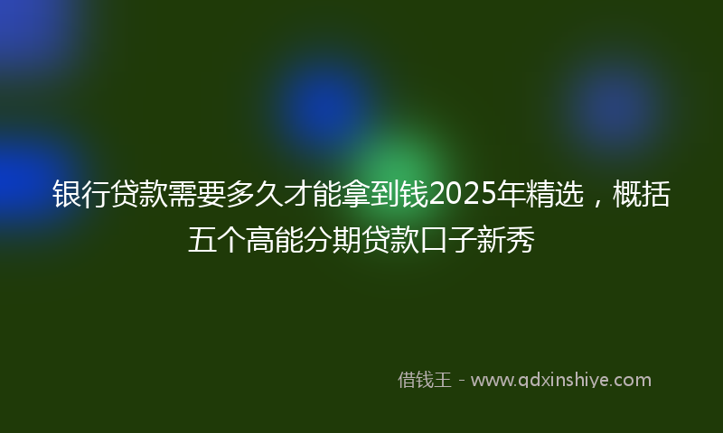 银行贷款需要多久才能拿到钱2025年精选，概括五个高能分期贷款口子新秀
