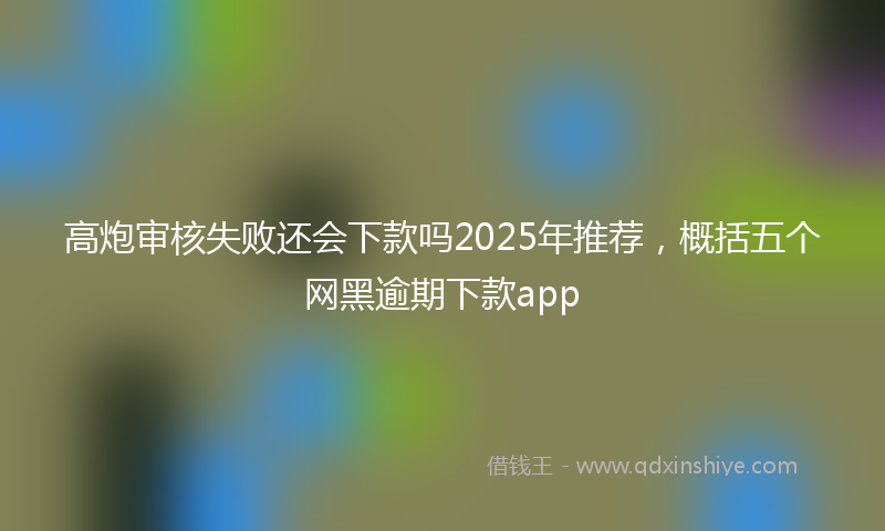 高炮审核失败还会下款吗2025年推荐，概括五个网黑逾期下款app