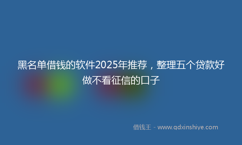 黑名单借钱的软件2025年推荐，整理五个贷款好做不看征信的口子