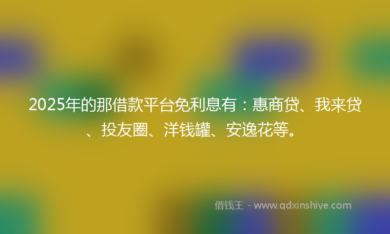 2025年的那借款平台免利息有：惠商贷、我来贷、投友圈、洋钱罐、安逸花等。