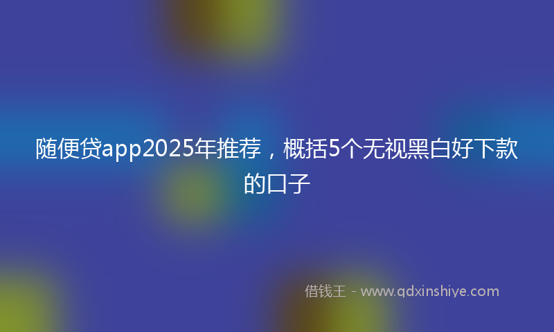 随便贷app2025年推荐，概括5个无视黑白好下款的口子