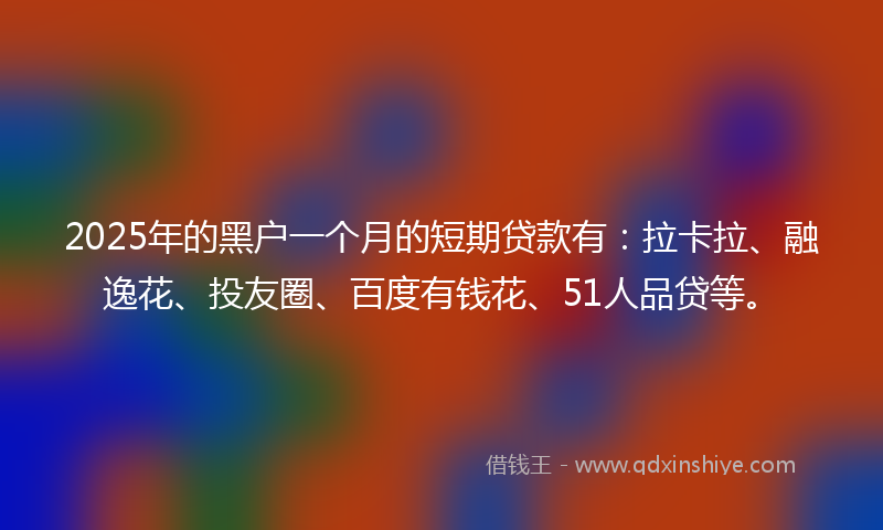 2025年的黑户一个月的短期贷款有：拉卡拉、融逸花、投友圈、百度有钱花、51人品贷等。