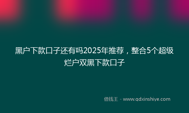 黑户下款口子还有吗2025年推荐，整合5个超级烂户双黑下款口子