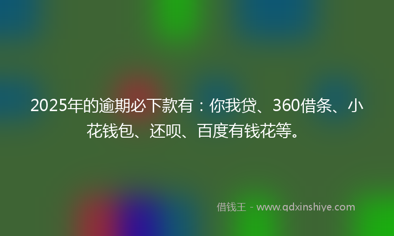 2025年的逾期必下款有：你我贷、360借条、小花钱包、还呗、百度有钱花等。