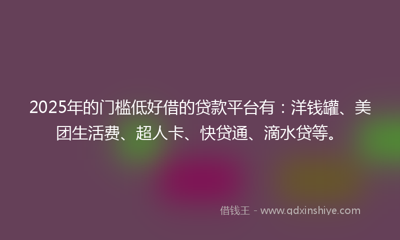 2025年的门槛低好借的贷款平台有：洋钱罐、美团生活费、超人卡、快贷通、滴水贷等。