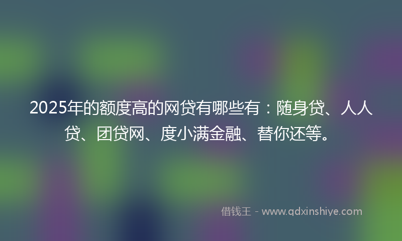 2025年的额度高的网贷有哪些有：随身贷、人人贷、团贷网、度小满金融、替你还等。