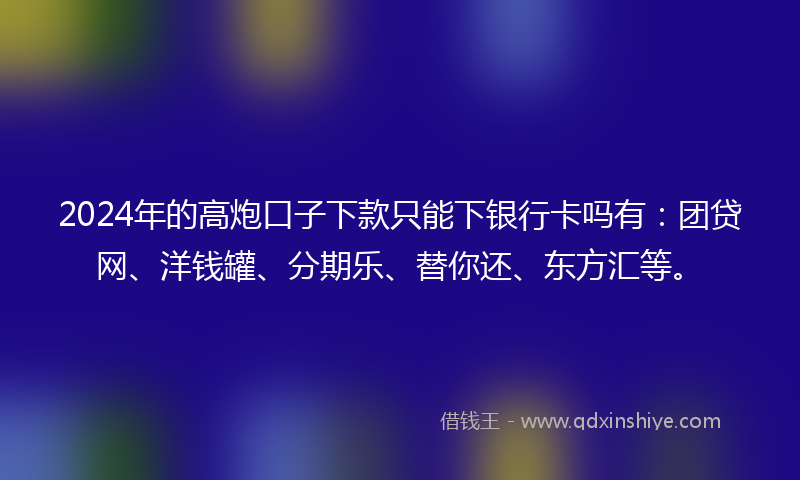 2024年的高炮口子下款只能下银行卡吗有：团贷网、洋钱罐、分期乐、替你还、东方汇等。