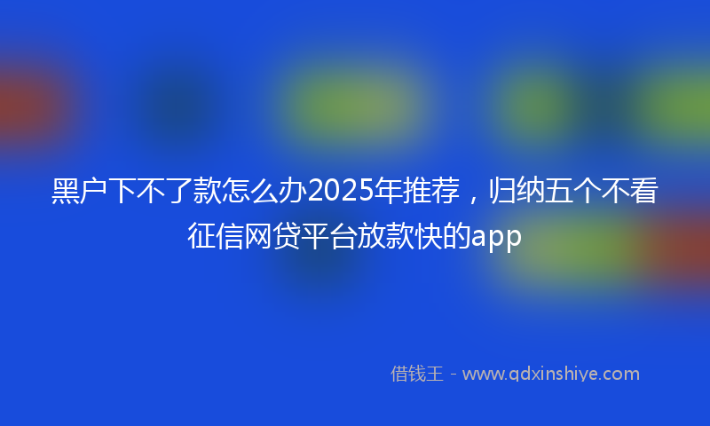 黑户下不了款怎么办2025年推荐，归纳五个不看征信网贷平台放款快的app