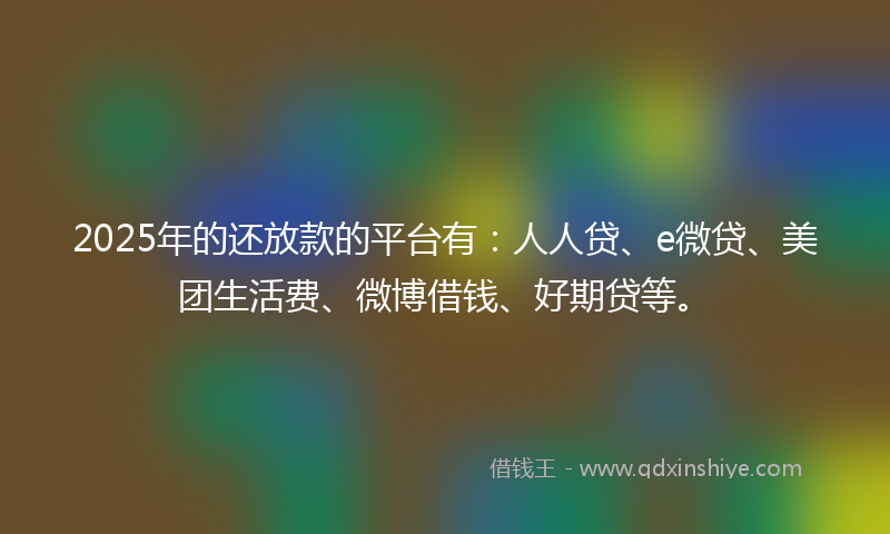 2025年的还放款的平台有：人人贷、e微贷、美团生活费、微博借钱、好期贷等。