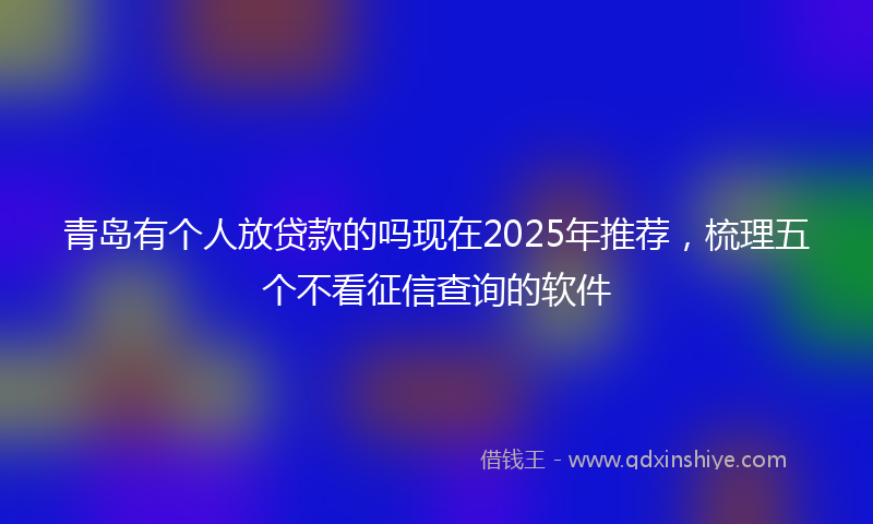 青岛有个人放贷款的吗现在2025年推荐，梳理五个不看征信查询的软件