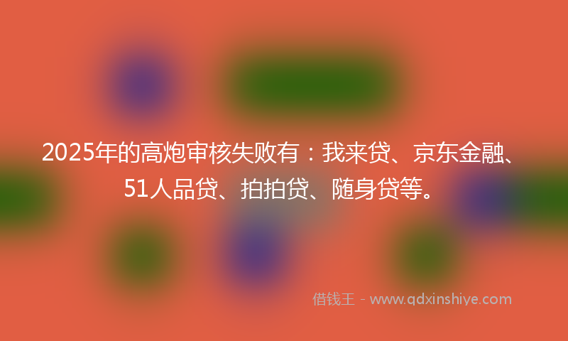2025年的高炮审核失败有：我来贷、京东金融、51人品贷、拍拍贷、随身贷等。