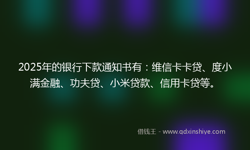 2025年的银行下款通知书有：维信卡卡贷、度小满金融、功夫贷、小米贷款、信用卡贷等。