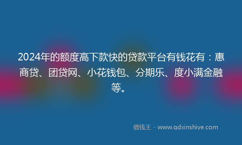 2024年的额度高下款快的贷款平台有钱花有：惠商贷、团贷网、小花钱包、分期乐、度小满金融等。