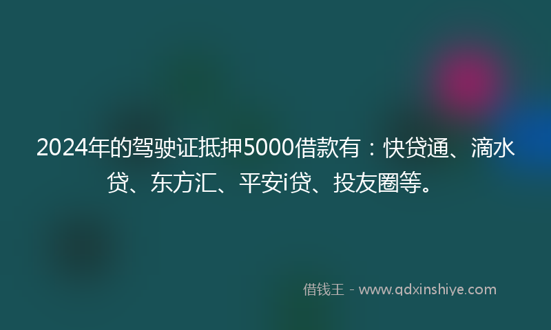 2024年的驾驶证抵押5000借款有：快贷通、滴水贷、东方汇、平安i贷、投友圈等。