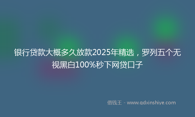银行贷款大概多久放款2025年精选，罗列五个无视黑白100%秒下网贷口子