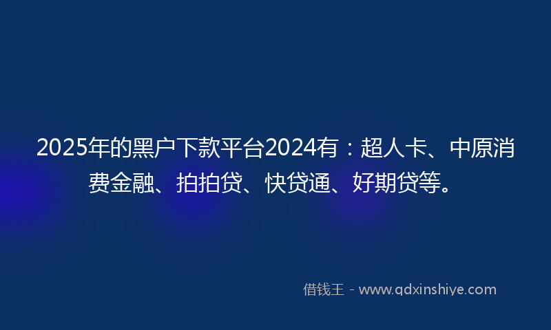 2025年的黑户下款平台2024有：超人卡、中原消费金融、拍拍贷、快贷通、好期贷等。