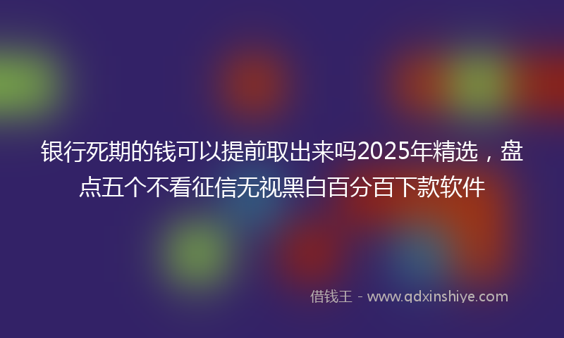银行死期的钱可以提前取出来吗2025年精选，盘点五个不看征信无视黑白百分百下款软件