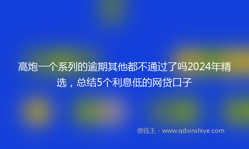 高炮一个系列的逾期其他都不通过了吗2024年精选，总结5个利息低的网贷口子